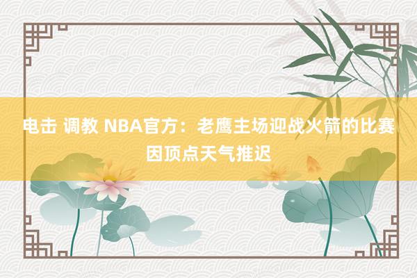 电击 调教 NBA官方：老鹰主场迎战火箭的比赛因顶点天气推迟