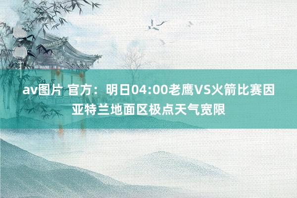 av图片 官方：明日04:00老鹰VS火箭比赛因亚特兰地面区极点天气宽限