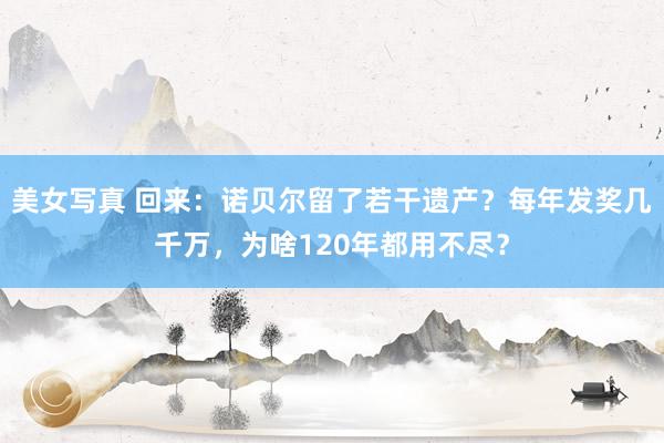 美女写真 回来：诺贝尔留了若干遗产？每年发奖几千万，为啥120年都用不尽？