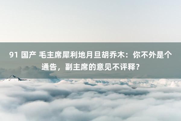 91 国产 毛主席犀利地月旦胡乔木：你不外是个通告，副主席的意见不评释？