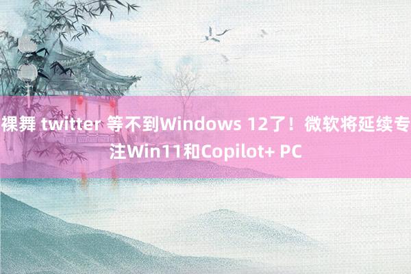 裸舞 twitter 等不到Windows 12了！微软将延续专注Win11和Copilot+ PC