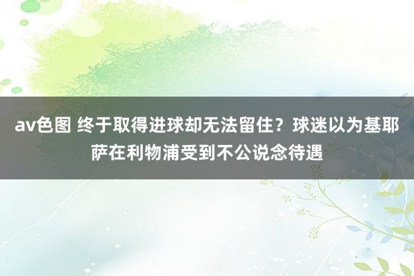 av色图 终于取得进球却无法留住？球迷以为基耶萨在利物浦受到不公说念待遇