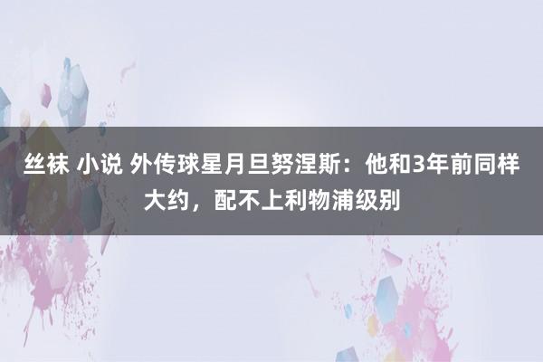 丝袜 小说 外传球星月旦努涅斯：他和3年前同样大约，配不上利物浦级别