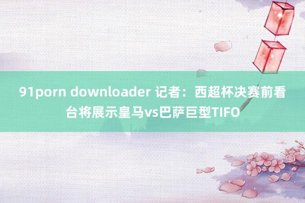 91porn downloader 记者：西超杯决赛前看台将展示皇马vs巴萨巨型TIFO