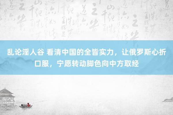 乱论淫人谷 看清中国的全皆实力，让俄罗斯心折口服，宁愿转动脚色向中方取经