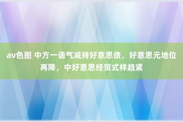 av色图 中方一语气减持好意思债，好意思元地位再降，中好意思经贸式样趋紧