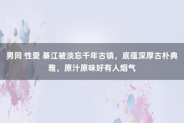 男同 性愛 綦江被淡忘千年古镇，底蕴深厚古朴典雅，原汁原味好有人烟气