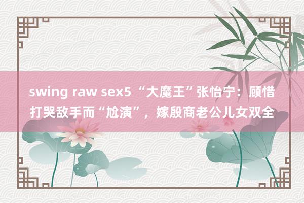 swing raw sex5 “大魔王”张怡宁：顾惜打哭敌手而“尬演”，嫁殷商老公儿女双全