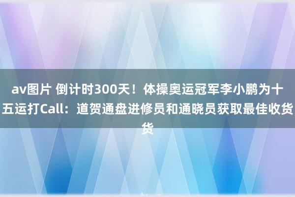 av图片 倒计时300天！体操奥运冠军李小鹏为十五运打Call：道贺通盘进修员和通晓员获取最佳收货