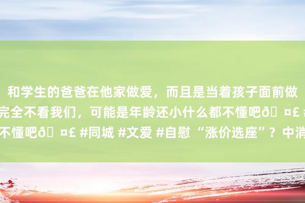 和学生的爸爸在他家做爱，而且是当着孩子面前做爱，太刺激了，孩子完全不看我们，可能是年龄还小什么都不懂吧🤣 #同城 #文爱 #自慰 “涨价选座”？中消协发声→