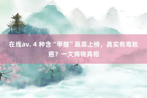 在线av. 4 种含“甲醛”蔬菜上榜，真实有毒致癌？一文揭晓真相