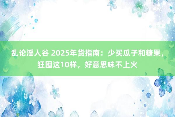 乱论淫人谷 2025年货指南：少买瓜子和糖果，狂囤这10样，好意思味不上火