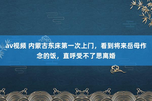 av视频 内蒙古东床第一次上门，看到将来岳母作念的饭，直呼受不了思离婚