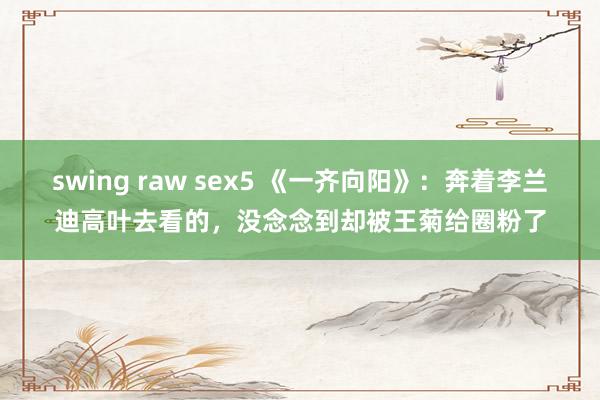 swing raw sex5 《一齐向阳》：奔着李兰迪高叶去看的，没念念到却被王菊给圈粉了