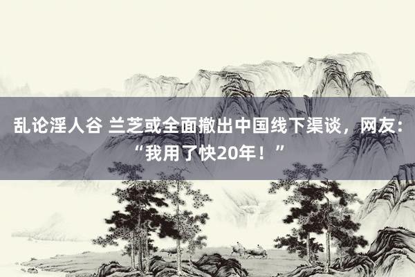 乱论淫人谷 兰芝或全面撤出中国线下渠谈，网友：“我用了快20年！”