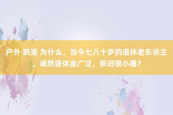 户外 跳蛋 为什么，当今七八十岁的退休老东谈主，诚然退休金广泛，依旧很小器？