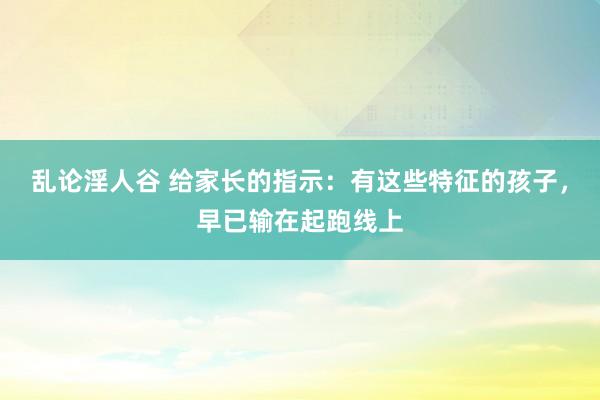 乱论淫人谷 给家长的指示：有这些特征的孩子，早已输在起跑线上