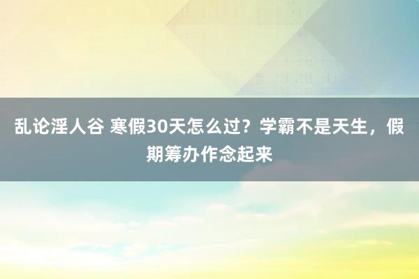 乱论淫人谷 寒假30天怎么过？学霸不是天生，假期筹办作念起来