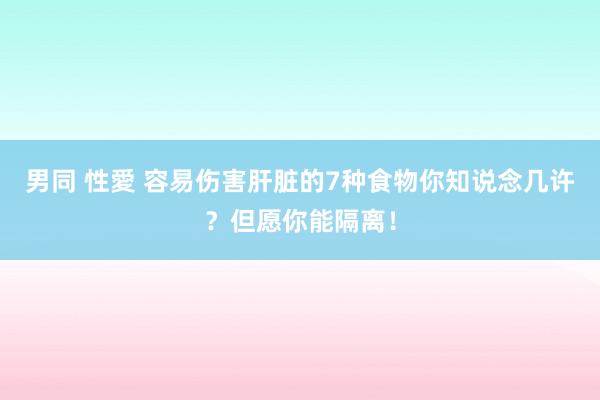 男同 性愛 容易伤害肝脏的7种食物你知说念几许？但愿你能隔离！