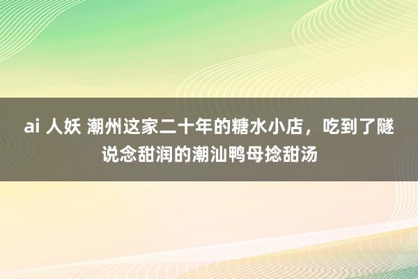 ai 人妖 潮州这家二十年的糖水小店，吃到了隧说念甜润的潮汕鸭母捻甜汤