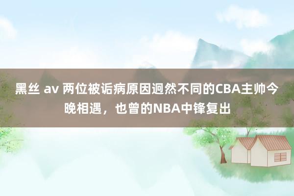 黑丝 av 两位被诟病原因迥然不同的CBA主帅今晚相遇，也曾的NBA中锋复出