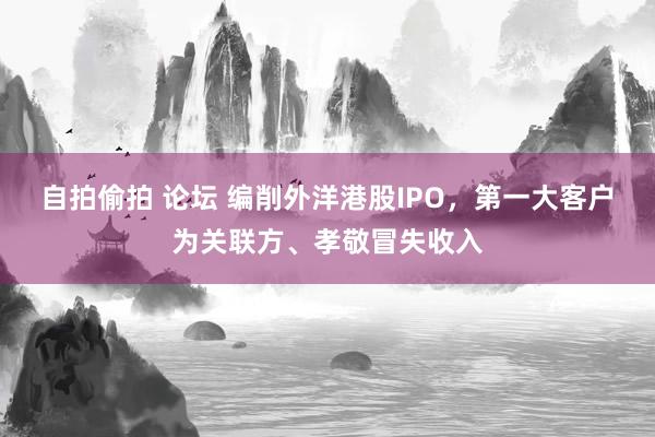 自拍偷拍 论坛 编削外洋港股IPO，第一大客户为关联方、孝敬冒失收入