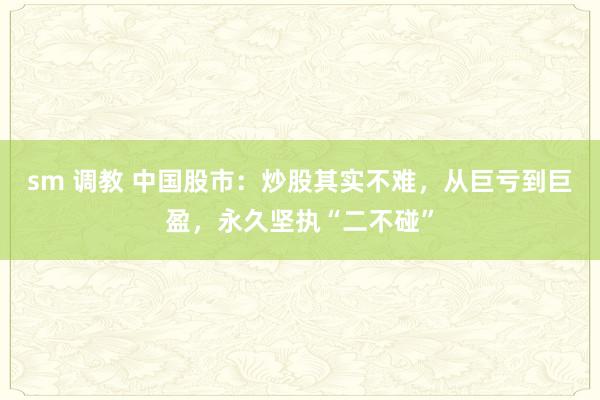 sm 调教 中国股市：炒股其实不难，从巨亏到巨盈，永久坚执“二不碰”