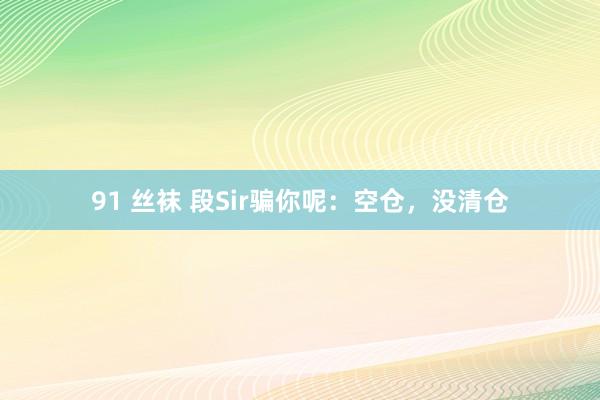 91 丝袜 段Sir骗你呢：空仓，没清仓