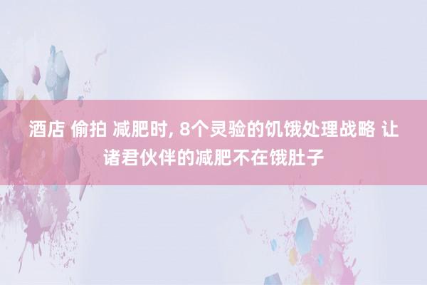 酒店 偷拍 减肥时， 8个灵验的饥饿处理战略 让诸君伙伴的减肥不在饿肚子