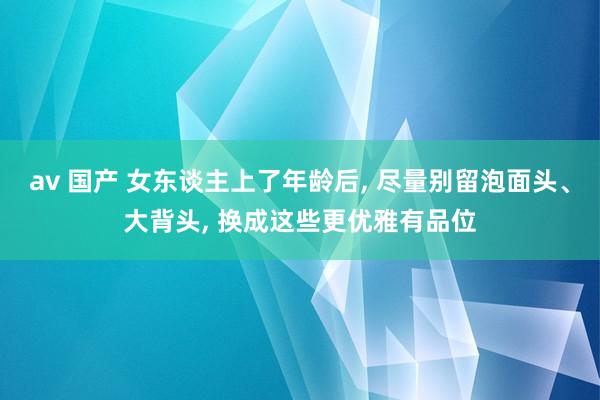 av 国产 女东谈主上了年龄后， 尽量别留泡面头、大背头， 换成这些更优雅有品位