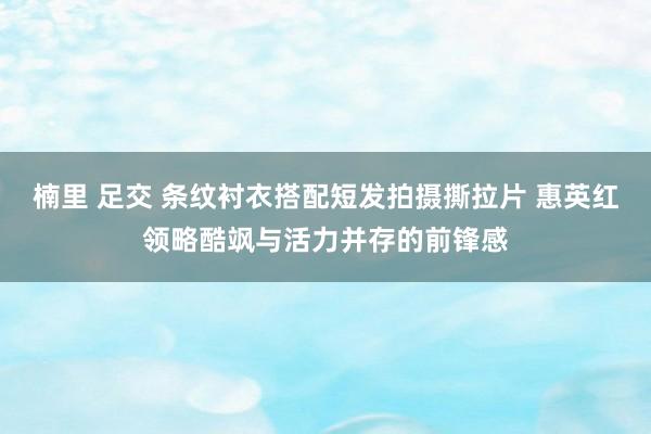 楠里 足交 条纹衬衣搭配短发拍摄撕拉片 惠英红领略酷飒与活力并存的前锋感